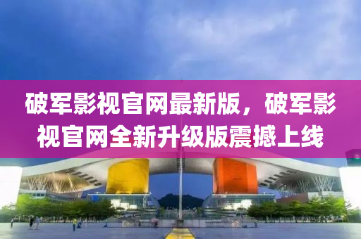 破軍影視官網(wǎng)最新版，破軍影視官網(wǎng)全新升級版震撼上線
