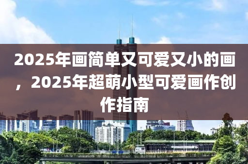 2025年畫簡單又可愛又小的畫，2025年超萌小型可愛畫作創(chuàng)作指南