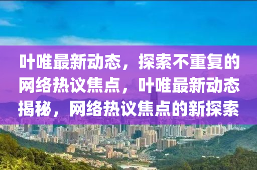 葉唯最新動態(tài)，探索不重復(fù)的網(wǎng)絡(luò)熱議焦點，葉唯最新動態(tài)揭秘，網(wǎng)絡(luò)熱議焦點的新探索