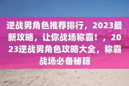 逆戰(zhàn)男角色推薦排行，2023最新攻略，讓你戰(zhàn)場稱霸！，2023逆戰(zhàn)男角色攻略大全，稱霸戰(zhàn)場必備秘籍