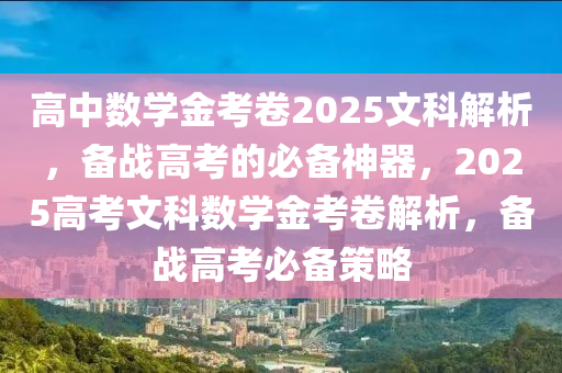 高中數(shù)學金考卷2025文科解析，備戰(zhàn)高考的必備神器，2025高考文科數(shù)學金考卷解析，備戰(zhàn)高考必備策略