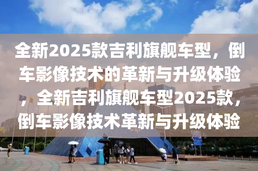 全新2025款吉利旗艦車型，倒車影像技術的革新與升級體驗，全新吉利旗艦車型2025款，倒車影像技術革新與升級體驗