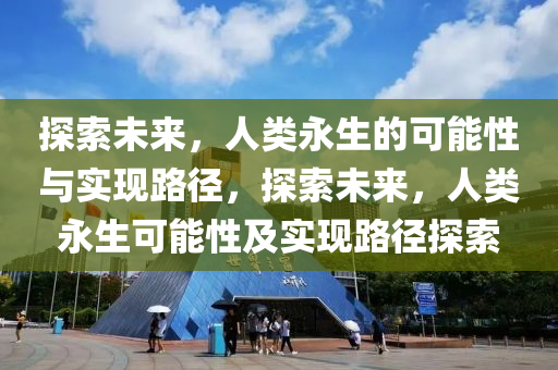 探索未來，人類永生的可能性與實現(xiàn)路徑，探索未來，人類永生可能性及實現(xiàn)路徑探索