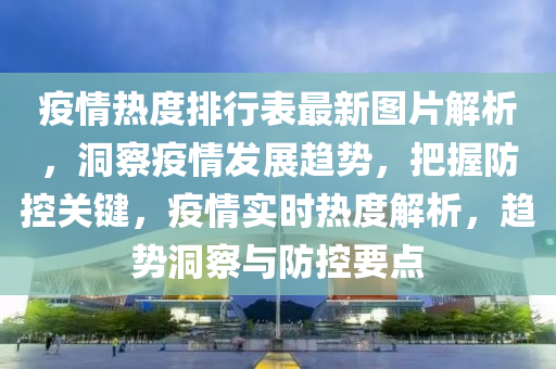疫情熱度排行表最新圖片解析，洞察疫情發(fā)展趨勢，把握防控關鍵，疫情實時熱度解析，趨勢洞察與防控要點