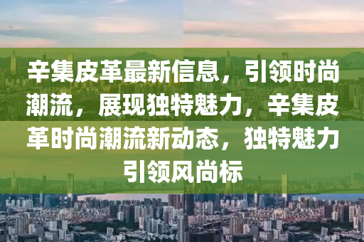 辛集皮革最新信息，引領時尚潮流，展現(xiàn)獨特魅力，辛集皮革時尚潮流新動態(tài)，獨特魅力引領風尚標