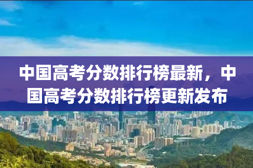 中國高考分數(shù)排行榜最新，中國高考分數(shù)排行榜更新發(fā)布