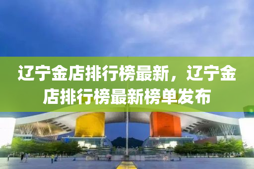 遼寧金店排行榜最新，遼寧金店排行榜最新榜單發(fā)布