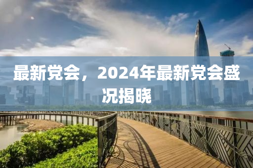 最新黨會(huì)，2024年最新黨會(huì)盛況揭曉