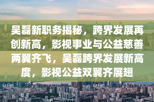 吳磊新職務(wù)揭秘，跨界發(fā)展再創(chuàng)新高，影視事業(yè)與公益慈善兩翼齊飛，吳磊跨界發(fā)展新高度，影視公益雙翼齊展翅
