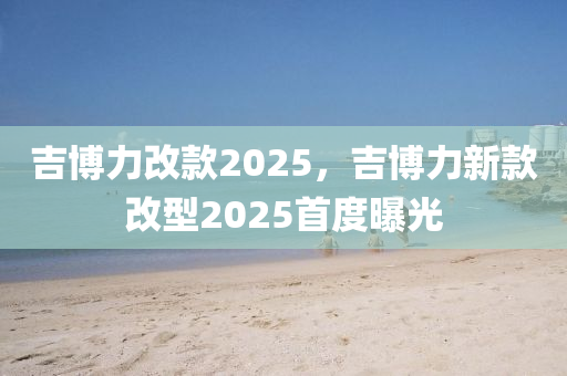 吉博力改款2025，吉博力新款改型2025首度曝光