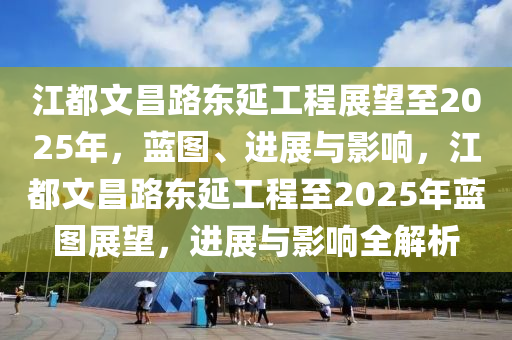 江都文昌路東延工程展望至2025年，藍圖、進展與影響，江都文昌路東延工程至2025年藍圖展望，進展與影響全解析
