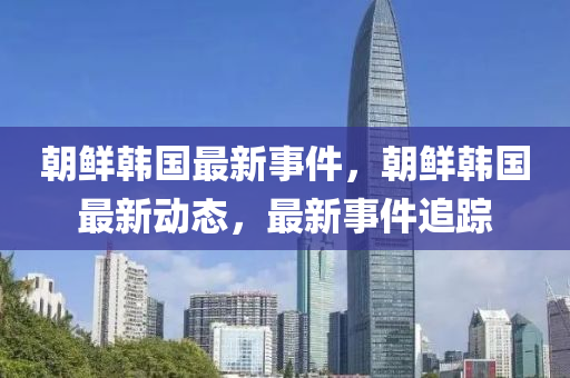 朝鮮韓國最新事件，朝鮮韓國最新動(dòng)態(tài)，最新事件追蹤