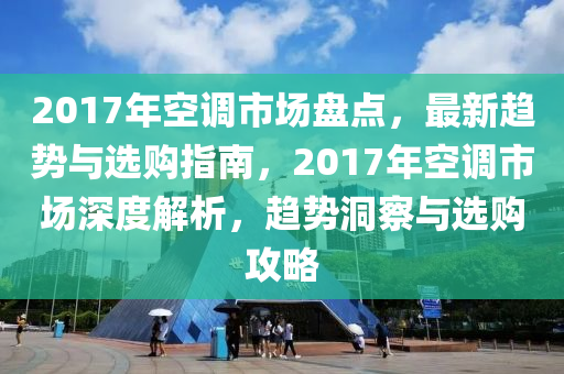 2017年空調(diào)市場(chǎng)盤點(diǎn)，最新趨勢(shì)與選購指南，2017年空調(diào)市場(chǎng)深度解析，趨勢(shì)洞察與選購攻略