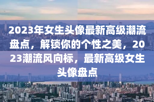 2023年女生頭像最新高級潮流盤點，解鎖你的個性之美，2023潮流風向標，最新高級女生頭像盤點