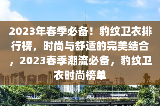 2023年春季必備！豹紋衛(wèi)衣排行榜，時(shí)尚與舒適的完美結(jié)合，2023春季潮流必備，豹紋衛(wèi)衣時(shí)尚榜單