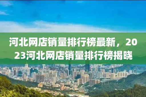 河北網(wǎng)店銷量排行榜最新，2023河北網(wǎng)店銷量排行榜揭曉