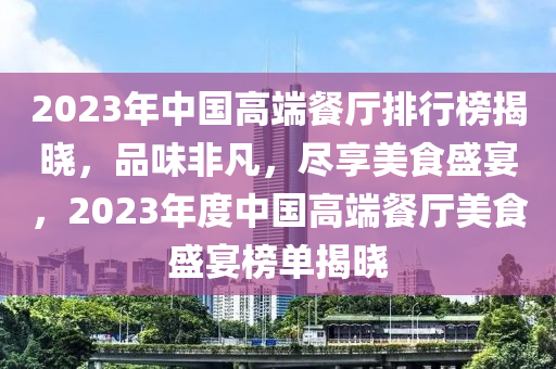 2023年中國高端餐廳排行榜揭曉，品味非凡，盡享美食盛宴，2023年度中國高端餐廳美食盛宴榜單揭曉