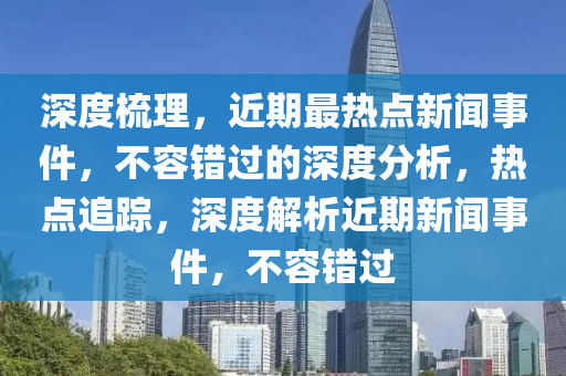 深度梳理，近期最熱點新聞事件，不容錯過的深度分析，熱點追蹤，深度解析近期新聞事件，不容錯過