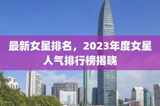 最新女星排名，2023年度女星人氣排行榜揭曉