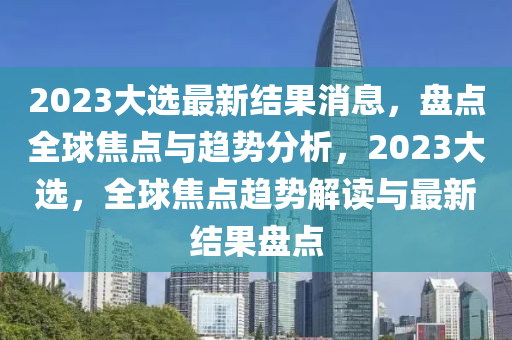 2023大選最新結(jié)果消息，盤點(diǎn)全球焦點(diǎn)與趨勢(shì)分析，2023大選，全球焦點(diǎn)趨勢(shì)解讀與最新結(jié)果盤點(diǎn)