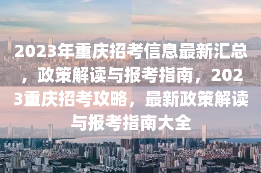 2023年重慶招考信息最新匯總，政策解讀與報考指南，2023重慶招考攻略，最新政策解讀與報考指南大全
