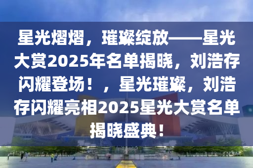 星光熠熠，璀璨綻放——星光大賞2025年名單揭曉，劉浩存閃耀登場！，星光璀璨，劉浩存閃耀亮相2025星光大賞名單揭曉盛典！