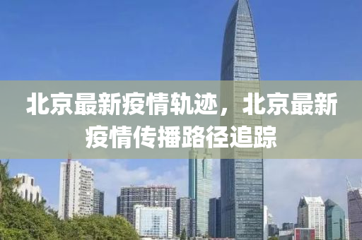 北京最新疫情軌跡，北京最新疫情傳播路徑追蹤