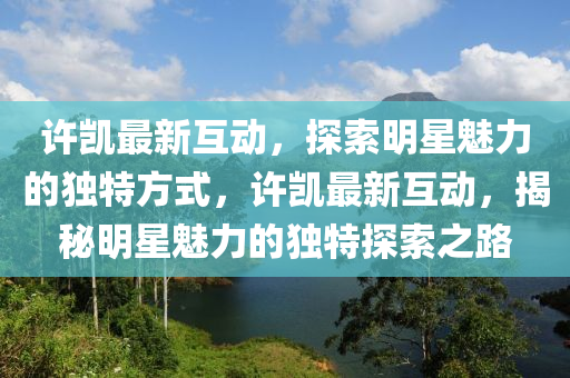 許凱最新互動(dòng)，探索明星魅力的獨(dú)特方式，許凱最新互動(dòng)，揭秘明星魅力的獨(dú)特探索之路