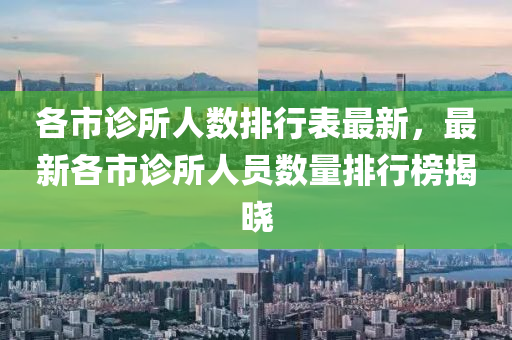 各市診所人數(shù)排行表最新，最新各市診所人員數(shù)量排行榜揭曉