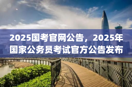 2025國考官網公告，2025年國家公務員考試官方公告發(fā)布