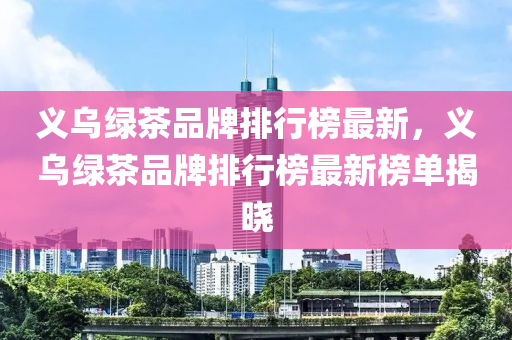 義烏綠茶品牌排行榜最新，義烏綠茶品牌排行榜最新榜單揭曉