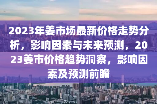 2023年姜市場最新價格走勢分析，影響因素與未來預測，2023姜市價格趨勢洞察，影響因素及預測前瞻