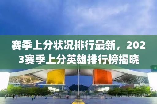 賽季上分狀況排行最新，2023賽季上分英雄排行榜揭曉