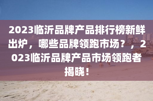 2023臨沂品牌產(chǎn)品排行榜新鮮出爐，哪些品牌領(lǐng)跑市場(chǎng)？，2023臨沂品牌產(chǎn)品市場(chǎng)領(lǐng)跑者揭曉！