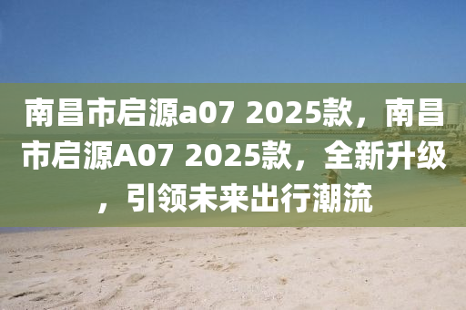 南昌市啟源a07 2025款，南昌市啟源A07 2025款，全新升級，引領未來出行潮流