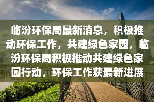 臨汾環(huán)保局最新消息，積極推動(dòng)環(huán)保工作，共建綠色家園，臨汾環(huán)保局積極推動(dòng)共建綠色家園行動(dòng)，環(huán)保工作獲最新進(jìn)展