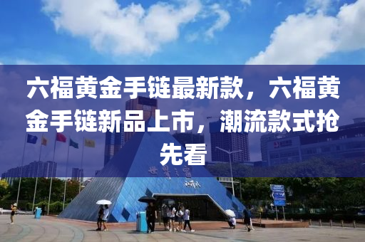 六福黃金手鏈最新款，六福黃金手鏈新品上市，潮流款式搶先看