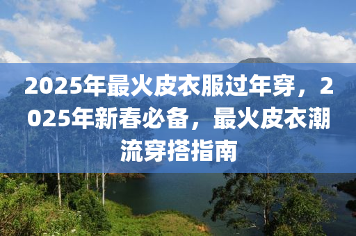 2025年最火皮衣服過年穿，2025年新春必備，最火皮衣潮流穿搭指南