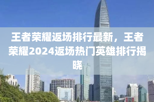 王者榮耀返場排行最新，王者榮耀2024返場熱門英雄排行揭曉