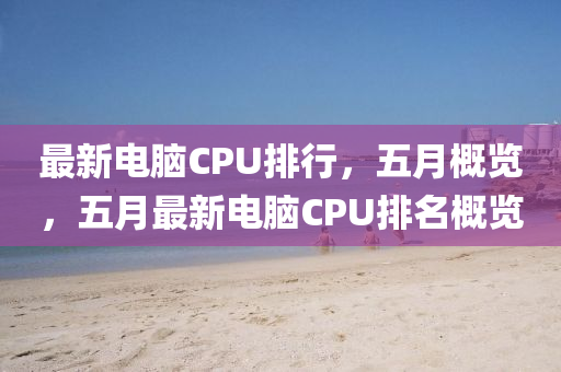 最新電腦CPU排行，五月概覽，五月最新電腦CPU排名概覽