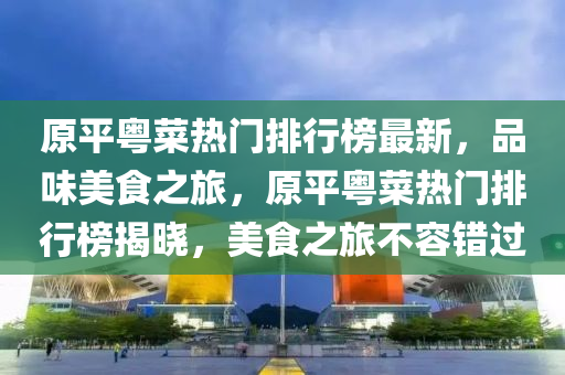 原平粵菜熱門排行榜最新，品味美食之旅，原平粵菜熱門排行榜揭曉，美食之旅不容錯過