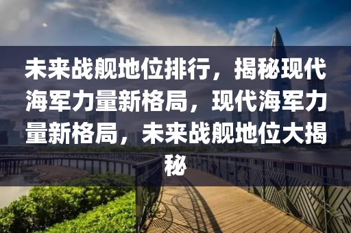 未來(lái)戰(zhàn)艦地位排行，揭秘現(xiàn)代海軍力量新格局，現(xiàn)代海軍力量新格局，未來(lái)戰(zhàn)艦地位大揭秘