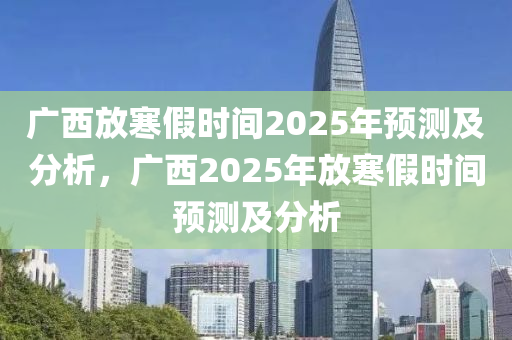 廣西放寒假時(shí)間2025年預(yù)測(cè)及分析，廣西2025年放寒假時(shí)間預(yù)測(cè)及分析