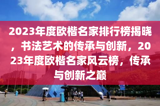 2023年度歐楷名家排行榜揭曉，書法藝術(shù)的傳承與創(chuàng)新，2023年度歐楷名家風(fēng)云榜，傳承與創(chuàng)新之巔
