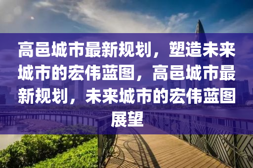 高邑城市最新規(guī)劃，塑造未來城市的宏偉藍(lán)圖，高邑城市最新規(guī)劃，未來城市的宏偉藍(lán)圖展望