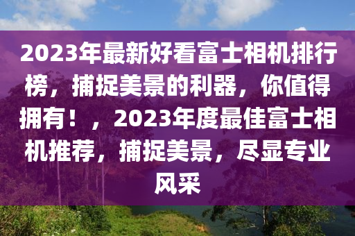 2023年最新好看富士相機排行榜，捕捉美景的利器，你值得擁有！，2023年度最佳富士相機推薦，捕捉美景，盡顯專業(yè)風(fēng)采