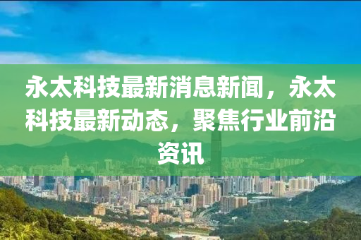 永太科技最新消息新聞，永太科技最新動(dòng)態(tài)，聚焦行業(yè)前沿資訊
