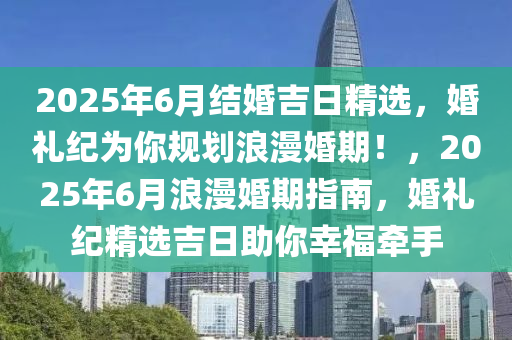 2025年6月結(jié)婚吉日精選，婚禮紀(jì)為你規(guī)劃浪漫婚期！，2025年6月浪漫婚期指南，婚禮紀(jì)精選吉日助你幸福牽手