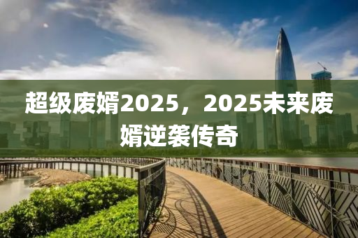 超級廢婿2025，2025未來廢婿逆襲傳奇