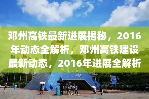 鄧州高鐵最新進(jìn)展揭秘，2016年動(dòng)態(tài)全解析，鄧州高鐵建設(shè)最新動(dòng)態(tài)，2016年進(jìn)展全解析